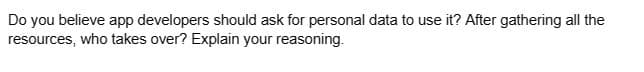 Do you believe app developers should ask for personal data to use it? After gathering all the
resources, who takes over? Explain your reasoning.