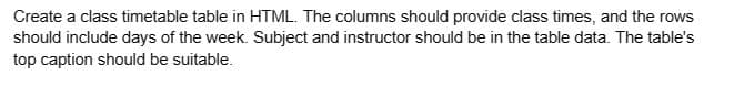 Create a class timetable table in HTML. The columns should provide class times, and the rows
should include days of the week. Subject and instructor should be in the table data. The table's
top caption should be suitable.