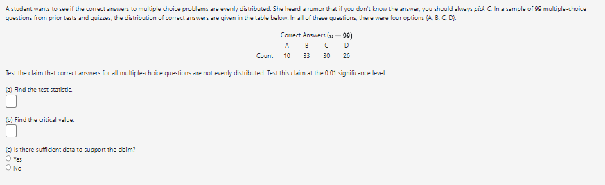 A student wants to see if the correct answers to multiple choice problems are evenly distributed. She heard a rumor that if you don't know the answer, you should always pick C. In a sample of 99 multiple-choice
questions from prior tests and quizzes, the distribution of correct answers are given in the table below. In all of these questions, there were four options (A, B, C, D).
Correct Answers (n=99)
A B C
а
Count
10
33
30
26
Test the claim that correct answers for all multiple-choice questions are not evenly distributed. Test this claim at the 0.01 significance level.
(a) Find the test statistic.
(b) Find the critical value.
(c) Is there sufficient data to support the claim?
○ Yes
○ No