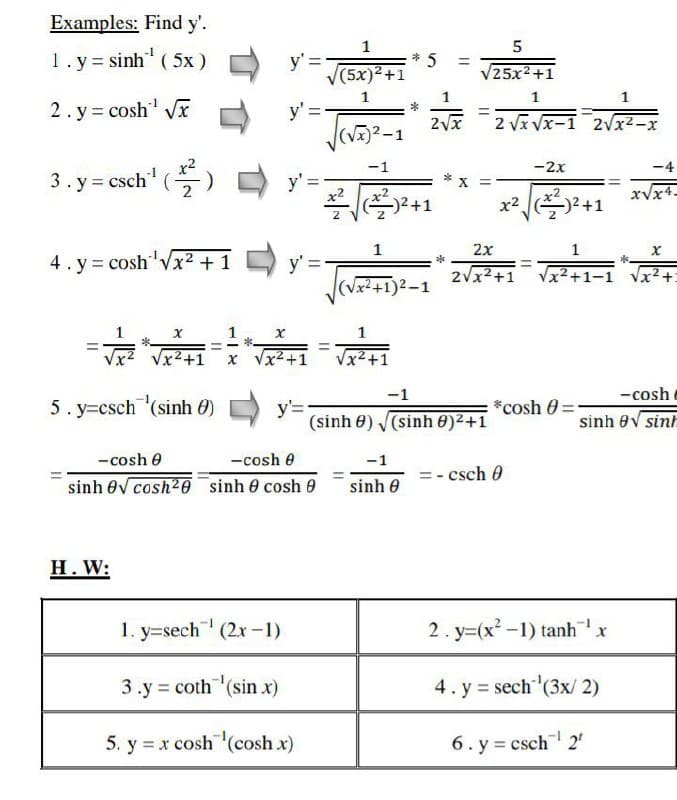 Examples: Find y'.
1
5
1.y= sinh" (5x)
y' =
(5x)²+1
%3D
25x2+1
1
1
1
2. y= cosh Vx
2vx
2 Vx Vx-1 2vx2-x
(V)2-
-1
-2x
-4
3. y = csch' (
y' =
2
xVx4-
-)2+1
x2 2+1
2x
1
4. y = cosh'vx2 +1 D y'
2vx2+1
Vx2+1-1
x²+:
(Vx2+1)2-1
1
Vx2+1
x Vx2+1
Vx2+1
-1
-cosh
5. y=csch (sinh 0)
y'=
(sinh 0) (sinh 0)2+1
*cosh 0 =
sinh 0V sinh
- cosh e
-cosh e
-1
=- csch 0
sinh ev cosh20 sinh 0 cosh 9
sinh 0
Н. W:
1. y=sech (2x-1)
2. y=(x² -1) tanhx
3.y = coth (sin x)
4. y = sech (3x/ 2)
5. y = x cosh (cosh x)
6. y = csch 2
*
