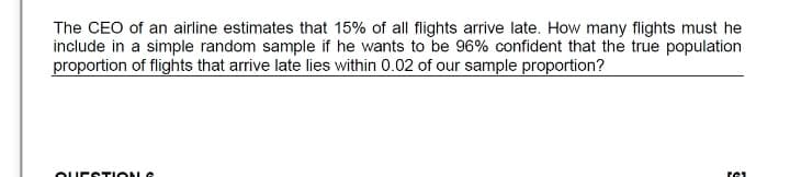 The CEO of an airline estimates that 15% of all flights arrive late. How many flights must he
include in a simple random sample if he wants to be 96% confident that the true population
proportion of flights that arrive late lies within 0.02 of our sample proportion?
OUECTIONG
