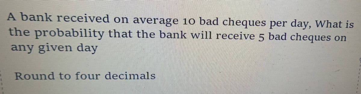 A bank received on average 10 bad cheques per day, What is
the probability that the bank will receive 5 bad cheques on
any given day
Round to four decimals