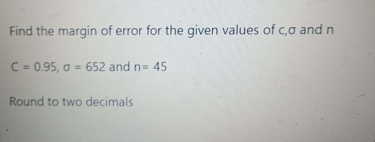 Find the margin of error for the given values of c,o and n
C = 0.95, o = 652 and n= 45
Round to two decimals