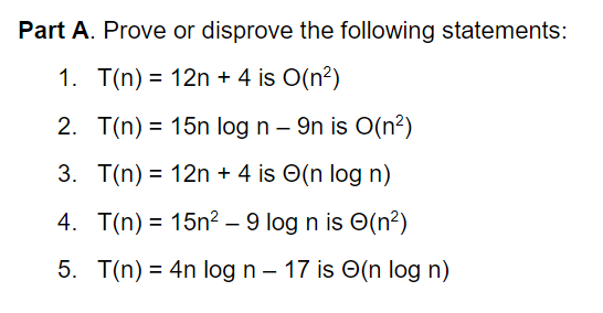 Part A. Prove or disprove the following statements:
1. T(n) = 12n + 4 is O(n?)
%3D
2. T(n) = 15n log n – 9n is O(n²)
%3D
3. T(n) = 12n + 4 is O(n log n)
%3D
4. T(n) = 15n? - 9 log n is O(n?)
5. T(n) = 4n log n – 17 is O(n log n)
