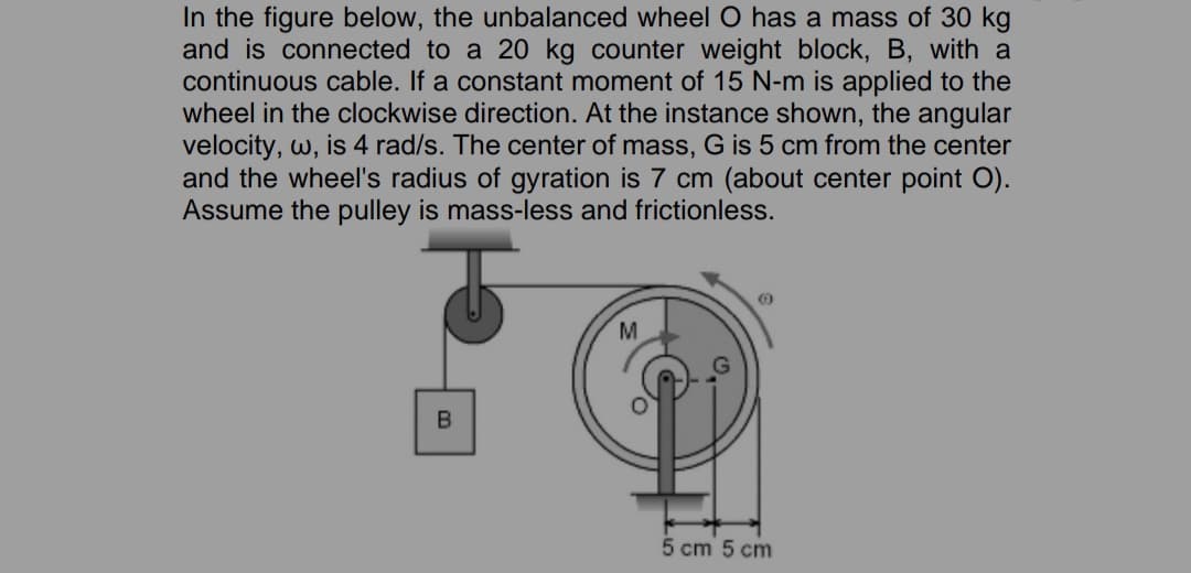 In the figure below, the unbalanced wheel O has a mass of 30 kg
and is connected to a 20 kg counter weight block, B, with a
continuous cable. If a constant moment of 15 N-m is applied to the
wheel in the clockwise direction. At the instance shown, the angular
velocity, w, is 4 rad/s. The center of mass, G is 5 cm from the center
and the wheel's radius of gyration is 7 cm (about center point O).
Assume the pulley is mass-less and frictionless.
M
5 cm 5 cm
