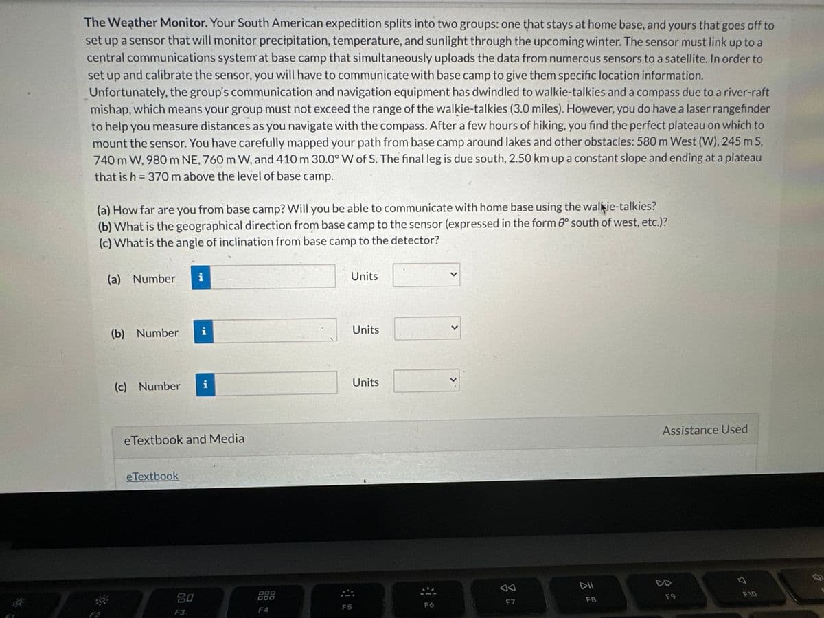 The Weather Monitor. Your South American expedition splits into two groups: one that stays at home base, and yours that goes off to
set up a sensor that will monitor precipitation, temperature, and sunlight through the upcoming winter. The sensor must link up to a
central communications system at base camp that simultaneously uploads the data from numerous sensors to a satellite. In order to
set up and calibrate the sensor, you will have to communicate with base camp to give them specific location information.
Unfortunately, the group's communication and navigation equipment has dwindled to walkie-talkies and a compass due to a river-raft
mishap, which means your group must not exceed the range of the walkie-talkies (3.0 miles). However, you do have a laser rangefinder
to help you measure distances as you navigate with the compass. After a few hours of hiking, you find the perfect plateau on which to
mount the sensor. You have carefully mapped your path from base camp around lakes and other obstacles: 580 m West (W), 245 m S,
740 m W, 980 m NE, 760 m W, and 410 m 30.0° W of S. The final leg is due south, 2.50 km up a constant slope and ending at a plateau
that is h = 370 m above the level of base camp.
(a) How far are you from base camp? Will you be able to communicate with home base using the walkie-talkies?
(b) What is the geographical direction from base camp to the sensor (expressed in the form 8° south of west, etc.)?
(c) What is the angle of inclination from base camp to the detector?
(a) Number i
(b) Number
(c) Number i
eTextbook and Media
eTextbook
i
80
F3
OOD
000
F4
Units
F5
Units
Units
F6
F7
DII
F8
Assistance Used
F9
F10