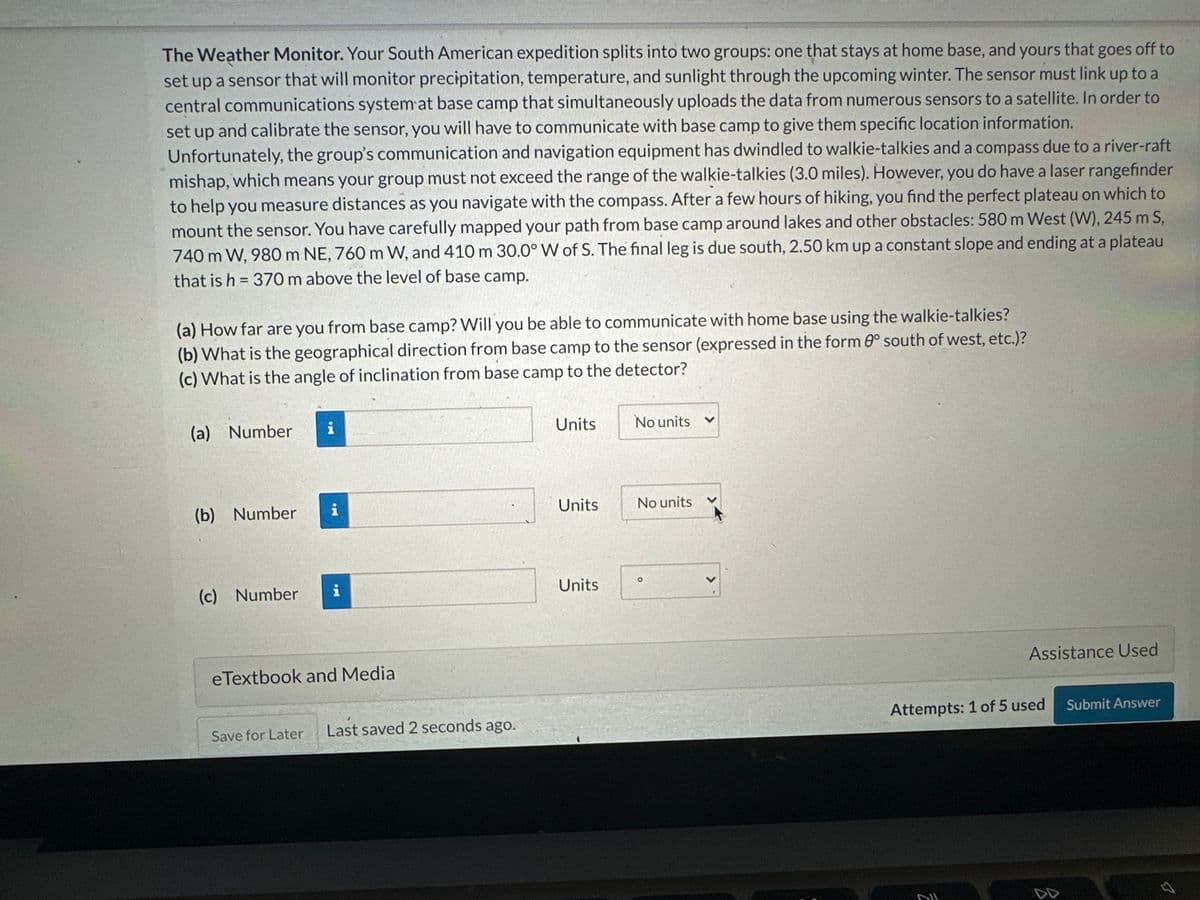 The Weather Monitor. Your South American expedition splits into two groups: one that stays at home base, and yours that goes off to
set up a sensor that will monitor precipitation, temperature, and sunlight through the upcoming winter. The sensor must link up to a
central communications system at base camp that simultaneously uploads the data from numerous sensors to a satellite. In order to
set up and calibrate the sensor, you will have to communicate with base camp to give them specific location information.
Unfortunately, the group's communication and navigation equipment has dwindled to walkie-talkies and a compass due to a river-raft
mishap, which means your group must not exceed the range of the walkie-talkies (3.0 miles). However, you do have a laser rangefinder
to help you measure distances as you navigate with the compass. After a few hours of hiking, you find the perfect plateau on which to
mount the sensor. You have carefully mapped your path from base camp around lakes and other obstacles: 580 m West (W), 245 m S,
740 m W, 980 m NE, 760 m W, and 410 m 30.0° W of S. The final leg is due south, 2.50 km up a constant slope and ending at a plateau
that is h = 370 m above the level of base camp.
(a) How far are you from base camp? Will you be able to communicate with home base using the walkie-talkies?
(b) What is the geographical direction from base camp to the sensor (expressed in the form 0° south of west, etc.)?
(c) What is the angle of inclination from base camp to the detector?
(a) Number i
(b) Number
(c) Number
i
eTextbook and Media
Save for Later
Last saved 2 seconds ago.
Units
Units
Units
No units
No units
Assistance Used
Attempts: 1 of 5 used
DUL
Submit Answer
