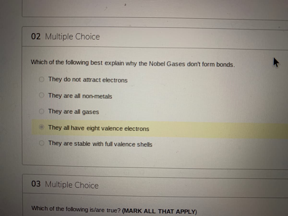 02 Multiple Choice
Which of the following best explain why the Nobel Gases don't form bonds.
O They do not attract electrons
O They are all non-metals
They are all gases
They all have eight valence electrons
They are stable with full valence shells
03 Multiple Choice
Which of the following is/are true? (MARK ALL THAT APPLY)
