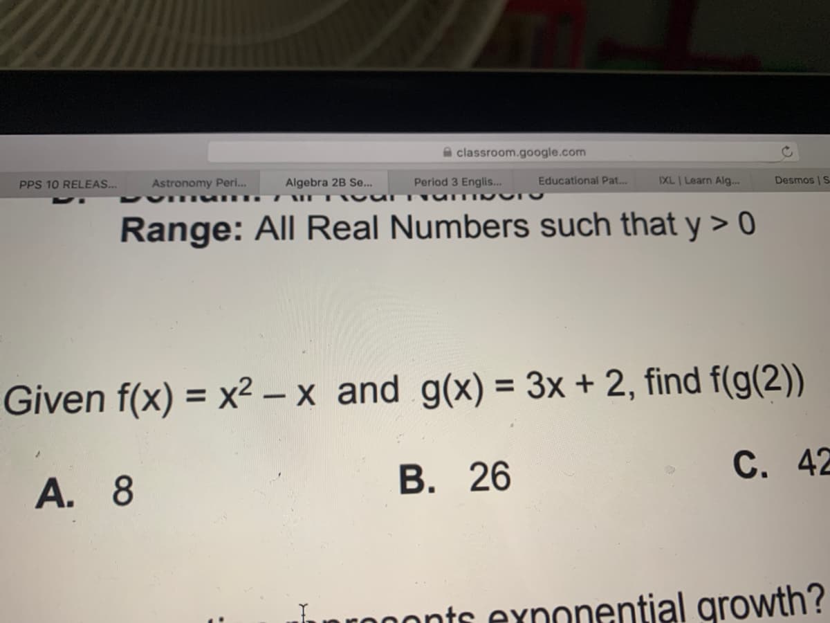 A classroom.google.com
PPS 10 RELEAS..
Astronomy Peri..
Algebra 2B Se...
Period 3 Englis...
Educational Pat..
IXL Learn Alg...
Desmos | S
Range: All Real Numbers such that y > 0
%3D
Given f(x) = x² – x and g(x) = 3x + 2, find f(g(2))
%3D
В. 26
С. 42
A. 8
nrononts exnonential growth?
