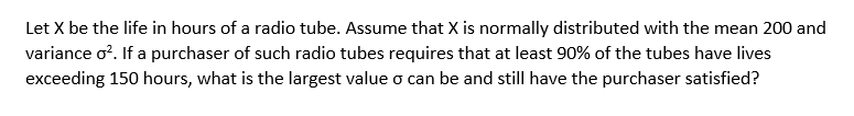 Let X be the life in hours of a radio tube. Assume that X is normally distributed with the mean 200 and
variance o?. If a purchaser of such radio tubes requires that at least 90% of the tubes have lives
exceeding 150 hours, what is the largest value o can be and still have the purchaser satisfied?
