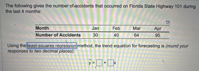 The following gives the number of accidents that occurred on Florida State Highway 101 during
the last 4 months:
Month
Number of Accidents
Jan
30
Feb
40
Mar
64
Apr
95
Using the least-squares regression method, the trend equation for forecasting is (round your
responses to two decimal places):