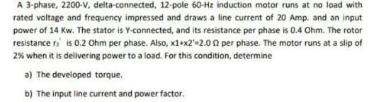 A 3-phase, 2200-v, delta-connected, 12-pole 60-Hz induction motor runs at no load with
rated voltage and frequency impressed and draws a line current of 20 Amp. and an input
power of 14 Kw. The stator is Y-connected, and its resistance per phase is 0.4 Ohm. The rotor
resistance r is 0.2 Ohm per phase. Also, x1+x2'=2.0 0 per phase. The motor runs at a slip of
2% when it is delivering power to a load. For this condition, determine
a) The developed torque.
b) The input line current and power factor.
