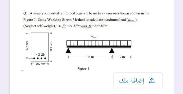 Q1: A simply supported reinforced conerete beam has a cross-seetion as shown in the
Figure 1. Using Working Stress Method to calculate maximum load (Wmax.).
(Neglect self-weight), use fe=21 MPa and 6=420 MPa
Wea
40 25
2m
6m-
+ 300 mm
Figure 1
ك إضافة ملف
