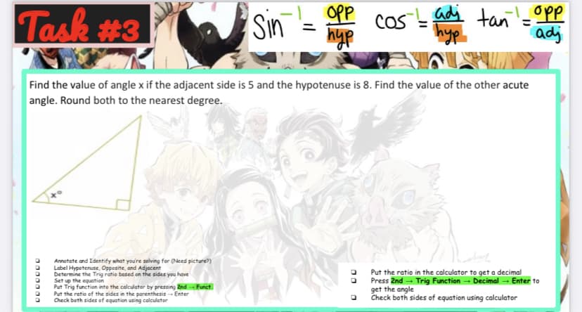 Task #3
OPP
hyp
Sin
Cos adi
hyp
tan'- Opp
adj
Find the value of angle x if the adjacent side is 5 and the hypotenuse is 8. Find the value of the other acute
angle. Round both to the nearest degree.
Annotate and Identify what you're solving for (Need picture?)
Label Hypotenuse, Oppesite, and Adjacent
Determine the Trig ratie based on the sides you have
Set up the equation
Put Trig function into the calculator by pressing 2nd Funct
Put the ratio of the sides in the parenthesis - Enter
Check beth sides of equation using calculator
Put the ratio in the calculator to get a decimal
Press Znd - Trig Function - Decimal - Enter to
get the angle
Check both sides of equation using calculator
