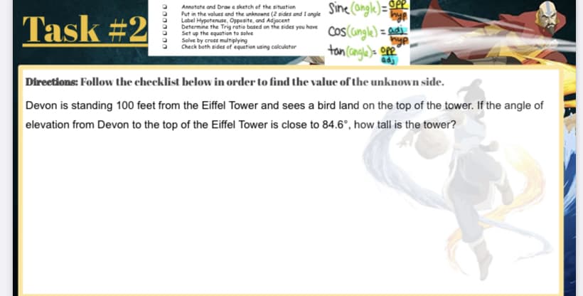 Sine (ongle)= GP
Cos(cngle) = adi
tan cangle)= oe
Annotate and braw a sketch of the situation
Task #2
Put in the values and the unknowns (2 sides and I angle
Label Hypotenuse, Oppesite, and Adjacent
Determine the Trig ratio based on the sides you have
Set up the equation to solve
Solve by cross multiplying
Check both sides of equation using calculator
Direetions: Follow the checklist below in order to find the value of the unknown side.
Devon is standing 100 feet from the Eiffel Tower and sees a bird land on the top of the tower. If the angle of
elevation from Devon to the top of the Eiffel Tower is close to 84.6°, how tall is the tower?
