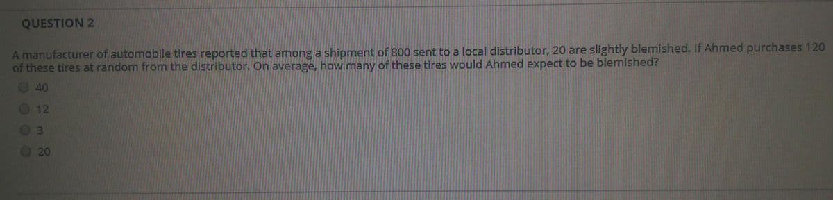 QUESTION 2
A manufacturer of automobile tires reported that among a shipment of 300 sent to a local distributor, 20 are slightly blemished. If Ahmed purchases 120
of these tires at random from the distributor. On average, how many of these tires would Ahmed expect to be blemished?
40
12
0 3
20
