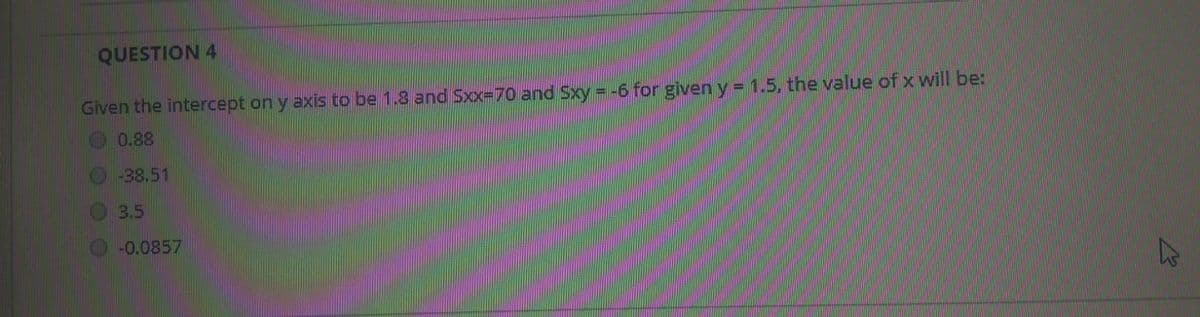 QUESTION 4
Given the intercept on y axiis to be 1.8 and Sxx-70 and Sxy = -6 for given y = 1.5, the value of x will be:
%3D
0.88
-38,51
3.5
-0.0857
