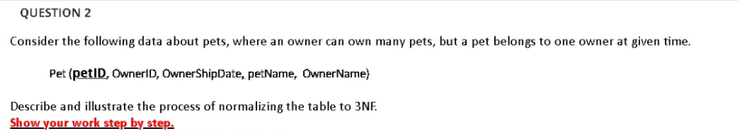 QUESTION 2
Consider the following data about pets, where an owner can own many pets, but a pet belongs to one owner at given time.
Pet (petID, OwnerID, OwnerShipDate, petName, OwnerName)
Describe and illustrate the process of normalizing the table to 3NF.
Show your work step by_step.
