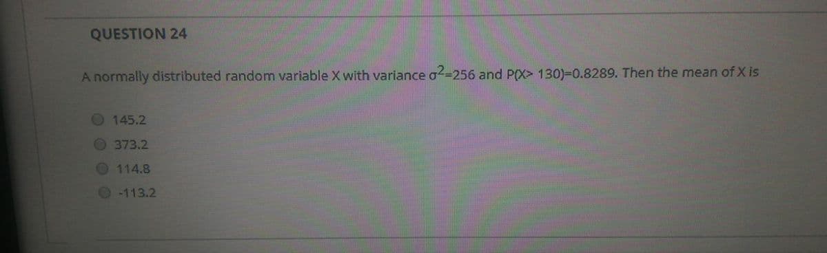 QUESTION 24
A normally distributed random variable X with variance o-256 and P(X> 130)-0.8289. Then the mean of X is
145.2
373.2
114.8
-113.2
