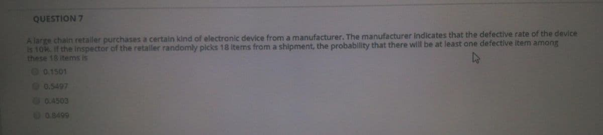 QUESTION 7
A large chain retaller purchases a certain kind of electronic device from a manufacturer. The manufacturer indicates that the defective rate of the device
Is 10%. If the Inspector of the retaller randomly picks 18 items from a shipment, the probability that there will be at least one defective item among
these 18 items is
O 0.1501
00.5497
O 0.4503
00.8499
