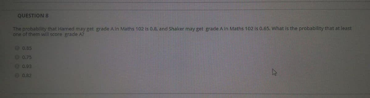 QUESTION 8
The probability that Hamed may get grade A in Maths 102 is 0.8, and Shaker may get grade A in Maths 102 is 0.65. What is the probability that at least
one of them will score grade A?
0.85
0.75
O 0.93
O 0.82
