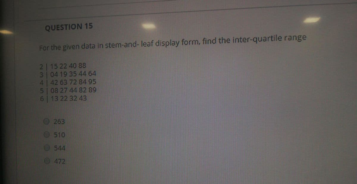 QUESTION 15
For the given data in stem-and- leaf display form, find the inter-quartile range
2 15 22 40 88
3 04 19 35 44 64
4 42 63 72 84 95
5 08 27 44 82 89
6 13 22 32 43
263
510
544
472
