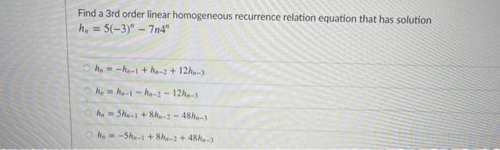 Find a 3rd order linear homogeneous recurrence relation equation that has solution
h, = 5(-3)" - 7n4"
h= -h-1 + h-2 + 12ha-3
h = ha-1- ha-2 - 12h-3
h. = 5h-1 + 8h-2 - 48h-3
O ha =-Sha-1 + 8h-2 + 48ha-3
