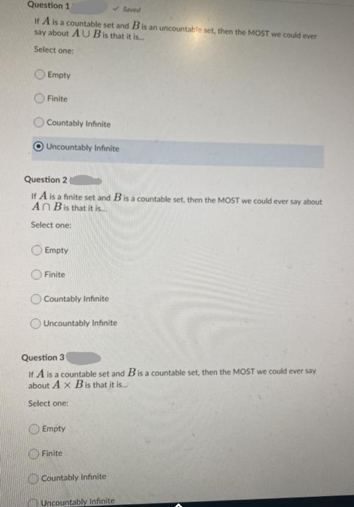 Question 1
Saved
If A is a countable set and Bis an uncountable set, then the MOST we could ever
say about A U Bis that it is..
Select one:
O Empty
O Finite
Countably Infinite
OUncountably Infinite
Question 2
If A is a finite set and Bis a countable set, then the MOST we could ever say about
ANBis that it is.
Select one:
Empty
Finite
Countably Infinite
Uncountably Infinite
Question 3
If A is a countable set and Bis a countable set, then the MOST we could ever say
about A x Bis that it is.
Select one:
Empty
Finite
O Countably Infinite
C Uncountably Infinite
