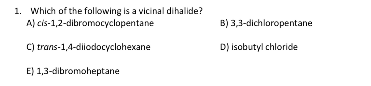 1. Which of the following is a vicinal dihalide?
A) cis-1,2-dibromocyclopentane
B) 3,3-dichloropentane
C) trans-1,4-diiodocyclohexane
D) isobutyl chloride
E) 1,3-dibromoheptane
