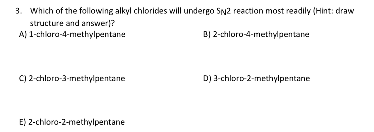 3. Which of the following alkyl chlorides will undergo SN2 reaction most readily (Hint: draw
structure and answer)?
A) 1-chloro-4-methylpentane
B) 2-chloro-4-methylpentane
C) 2-chloro-3-methylpentane
D) 3-chloro-2-methylpentane
E) 2-chloro-2-methylpentane
