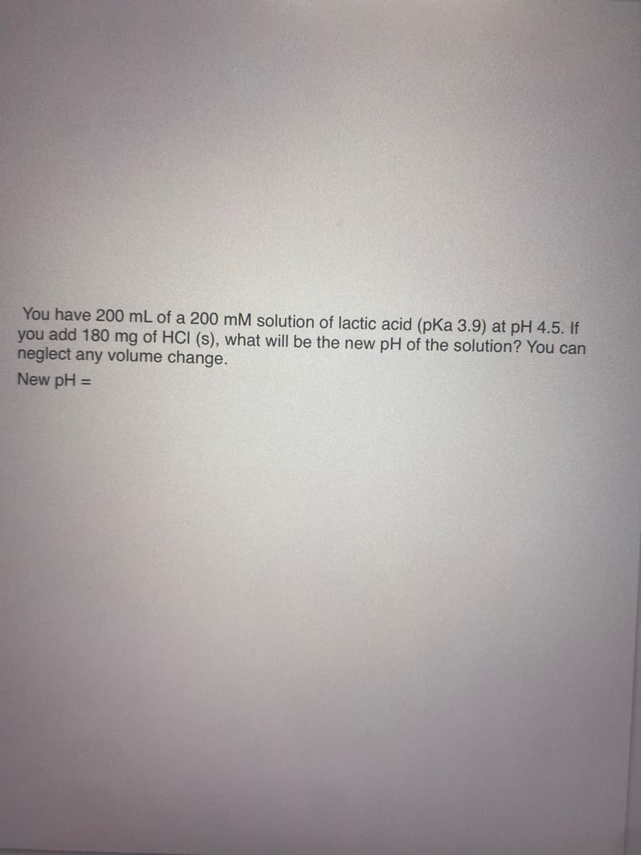 You have 200 mL of a 200 mM solution of lactic acid (pKa 3.9) at pH 4.5. If
you add 180 mg of HCI (s), what will be the new pH of the solution? You can
neglect any volume change.
New pH =