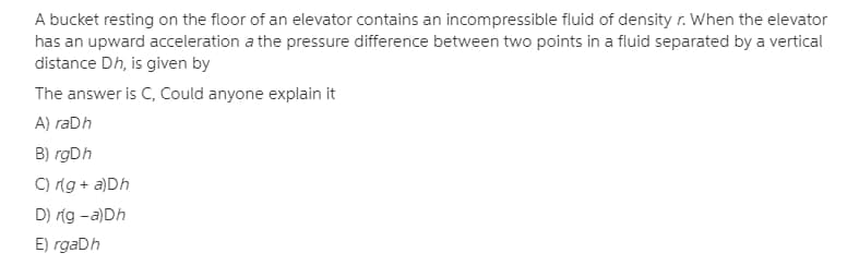 A bucket resting on the floor of an elevator contains an incompressible fluid of density r. When the elevator
has an upward acceleration a the pressure difference between two points in a fluid separated by a vertical
distance Dh, is given by
The answer is C, Could anyone explain it
A) raDh
B) rgDh
C) ng + a)Dh
D) ríg -a)Dh
E) rgaDh
