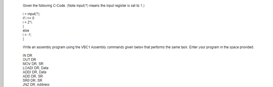 Given the following C-Code. (Note input(?) means the input register is set to 1.)
i input(?);
if i == 0
i = 2i;
}
else
i=-1;
}
Write an assembly program using the VBC1 Assembly commands given below that performs the same task. Enter your program in the space provided.
IN DR
OUT DR
MOV DR, SR
LOADI DR, Data
ADDI DR, Data
ADD DR, SR
SRO DR, SR
JNZ DR, Address
