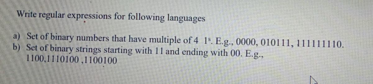 Write regular expressions for following languages
a) Set of binary numbers that have multiple of 4 1%. E.g., 0000, 010111, 111111110.
b) Set of binary strings starting with 11 and ending with 00. E.g.,
1100,1110100,1100100
