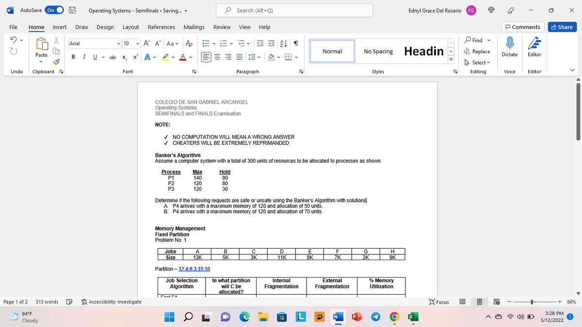 AutoSave On
Operating Systems - Semifinals • Saving. -
P Search (Alt+Q)
Ednyl Grace Del Rosario
EG
File
Home
Insert
Draw
Design
Layout
References
Mailings
Review
View
Help
P Comments
A Share
P Find
v 10
- A A Aa v A
E v a- v
Arial
No Spacing Headin
Replace
Normal
Paste
BIU.
U v ab x, x A - 2 - A -
= = = E v
Dictate
Editor
A Select v
Undo
Clipboard
Font
Paragraph
Styles
Editing
Voice
Editor
COLEGIO DE SAN GABRIEL ARCANGEL
Operating Systems
SEMIFINALS and FINALS Examination
NOTE:
V NO COMPUTATION WILL MEAN A WRONG ANSWER
v CHEATERS WILL BE EXTREMELY REPRIMANDED
Banker's Algorithm
Assume a computer system with a total of 300 units of resources to be allocated to processes as shown:
Process
P1
P2
P3
Маx
140
120
120
Hold
90
80
30
Determine if the following requests are safe or unsafe using the Banker's Algorithm with solutions!
A. P4 arrives with a maximum memory of 120 and allocation of 50 units.
B. P4 arrives with a maximum memory of 120 and allocation of 70 units.
Memory Management
Fixed Partition
Problem No. 1
Jobs
A
B
D
E
F
G
Size
13K
5K
3K
11K
8K
7K
2K
9K
Partition – 12:4 63:15:10
Job Selection
Algorithm
In what partition
will C be
allocated?
Internal
Fragmentation
External
% Memory
Utilization
Fragmentation
rirnt Ct
Page 1 of 2
* Accessibility: Investigate
DFocus
313 words
86%
94°F
3:28 РМ
Cloudy
5/12/2022
