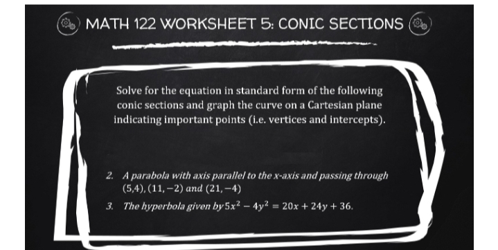 MATH 122 WORKSHEET 5: CONIC SECTIONS (
Solve for the equation in standard form of the following
conic sections and graph the curve on a Cartesian plane
indicating important points (i.e. vertices and intercepts).
2. A parabola with axis parallel to the x-axis and passing through
(5,4), (11, –2) and (21, –4)
3. The hyperbola given by 5x² – 4y² = 20x + 24y + 36.
