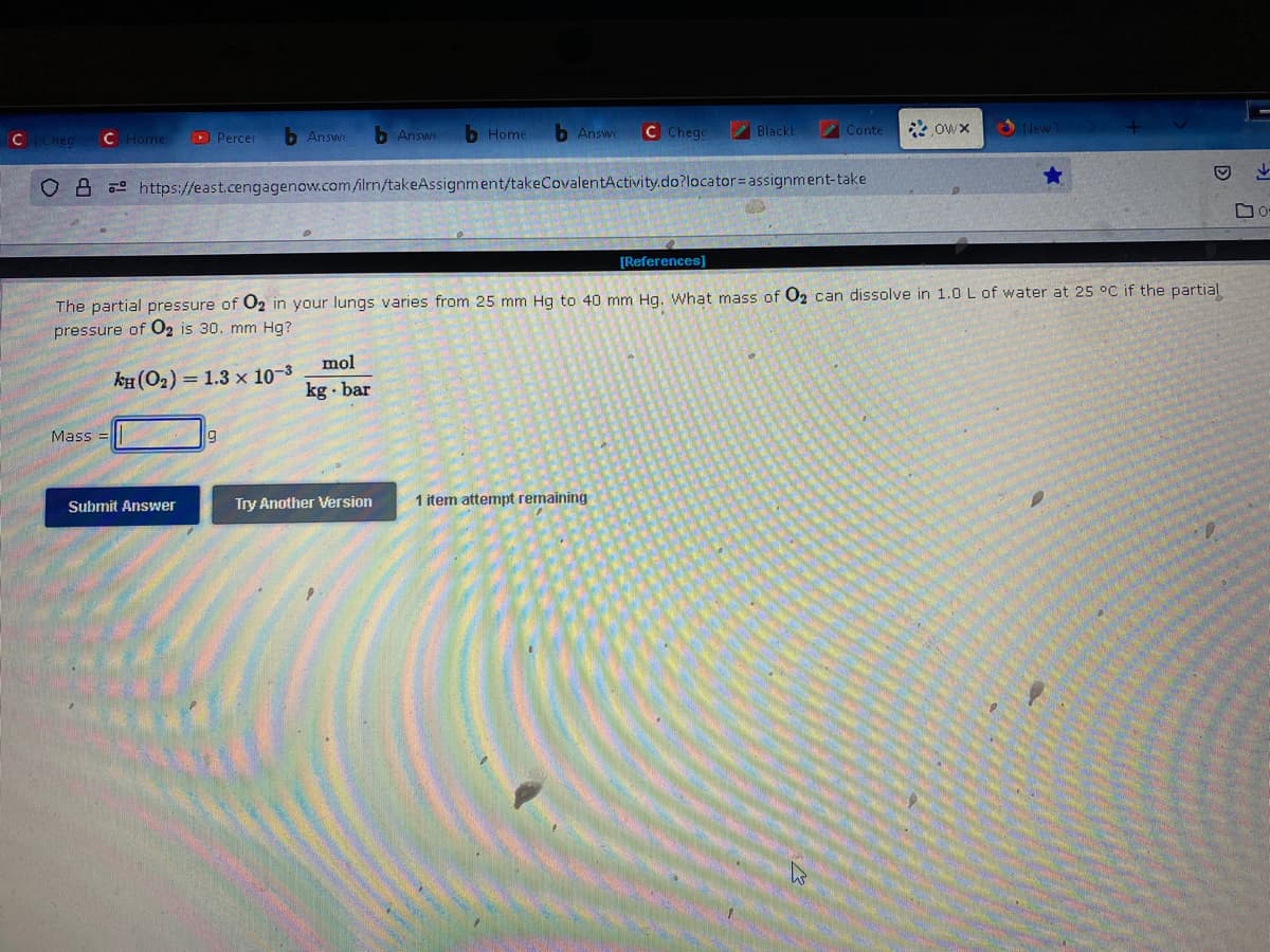 C Chec
C Home ▸ Percer
b Answe
Mass=
Submit Answer
b Answe
Home
mol
kg bar
b Answe
OB https://east.cengagenow.com/ilrn/takeAssignment/takeCovalentActivity.do?locator= assignment-take
C Chege
Blackt
Try Another Version 1 item attempt remaining
Conte
[References]
The partial pressure of O2 in your lungs varies from 25 mm Hg to 40 mm Hg. What mass of O₂ can dissolve in 1.0 L of water at 25 °C if the partial
pressure of O2 is 30. mm Hg?
KH (O₂) = 1.3 x 10-³
Owx
New T
Do