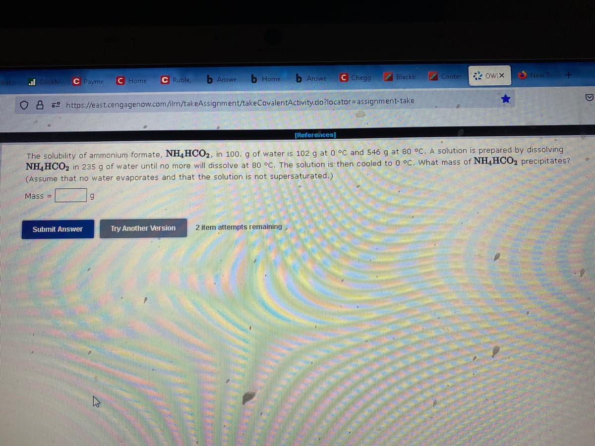 That i
ClickM
C Payme C Home C Rutile,
Mass=
b Answe b Home
OB https://east.cengagenow.com/ilrn/takeAssignment/takeCovalentActivity.do?locator= assignment-take
Submit Answer
b Answe
9
C Chegg
Try Another Version 2 item attempts remaining,
Blackb
Conter
[References]
The solubility of ammonium formate, NH4HCO2, in 100. g of water is 102 g at 0 °C and 546 g at 80 °C. A solution is prepared by dissolving
NH4HCO2 in 235 g of water until no more will dissolve at 80 °C. The solution is then cooled to 0 °C. What mass of NH4HCO2 precipitates?
(Assume that no water evaporates and that the solution is not supersaturated.).
OWIX
New T
+
M