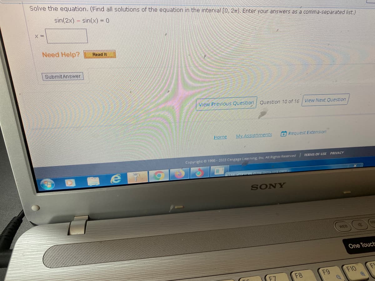 Solve the equation. (Find all solutions of the equation in the interval [0, 2). Enter your answers as a comma-separated list.)
sin(2x) sin(x) = 0
% =
Need Help?
Submit Answer
Read It
e
20
View Previous Question Question 10 of 16 View Next Question
Home My Assignments
Copyright © 1998-2023 Cengage Learning, Inc. All Rights Reserved | TERMS OF USE PRIVACY
Mel Cat W
SONY
Request Extension
F7
F8
F9
WEB
DIS
One Touch
F10
F