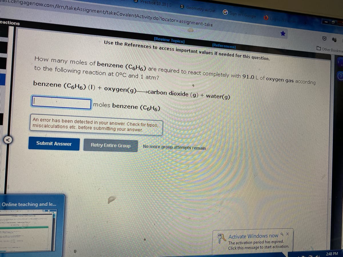 Practice 10.10 |S
S Geometry w/Dat
.cengagenow.com /ilrn/takeAssignment/takeCovalentActivity.do?locator=assignment-take
G Sign in Google
Login
eactions
[Review Topics]
DOther Bookma
[References]
Use the References to access important values if needed for this question.
How many moles of benzene (C6H6) are required to react completely with 91.0 L of oxygen gas according
to the following reaction at 0°C and 1 atm?
benzene (C6H6) (I) + oxygen(g) carbon dioxide (g) + water(g)
moles benzene (C6H6)
An error has been detected in your answer. Check for typos,
miscalculations etc. before submitting your answer.
Retry Entire Group
No more group attempts remain
Submit Answer
Online teaching and le.
Activate Windows now X
The activation period has expired.
Click this message to start activation.
2:48 PM
