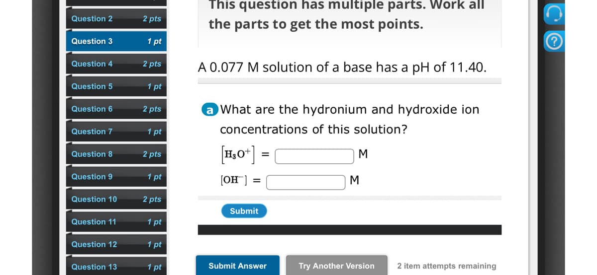 Question 2
2 pts
Question 3
1 pt
Question 4
2 pts
Question 5
1 pt
Question 6
2 pts
Question 7
1 pt
This question has multiple parts. Work all
the parts to get the most points.
A 0.077 M solution of a base has a pH of 11.40.
a What are the hydronium and hydroxide ion
concentrations of this solution?
Question 8
2 pts
[H3O+] =
Question 9
1 pt
[OH] =
M
M
Question 10
2 pts
Submit
Question 11
1 pt
Question 12
1 pt
Question 13
1 pt
Submit Answer
Try Another Version
2 item attempts remaining