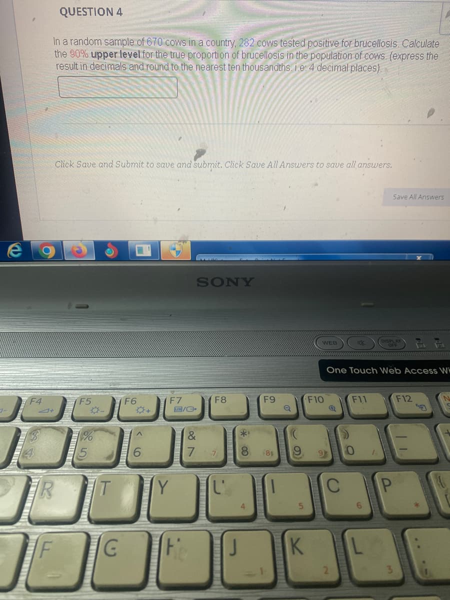 e
F4
QUESTION 4
In a random sample of 670 cows in a country, 282 cows tested positive for brucellosis. Calculate
the 90% upper level for the true proportion of brucellosis in the population of cows. (express the
result in decimals and round to the nearest ten thousandths. i.e. 4 decimal places).
R
Click Save and Submit to save and submit. Click Save All Answers to save all answers.
F
10
F5
*-
T
F6
‹6
+
F7
LCD/C
SONY
F8
&
7 7
G Fo
TY L'
J
F9
**
8 (81
1
10
Q
WEB
K
F10
9 9
C
One Touch Web Access Wi
2
af
F11
0
6
Save All Answers
L
P
F12