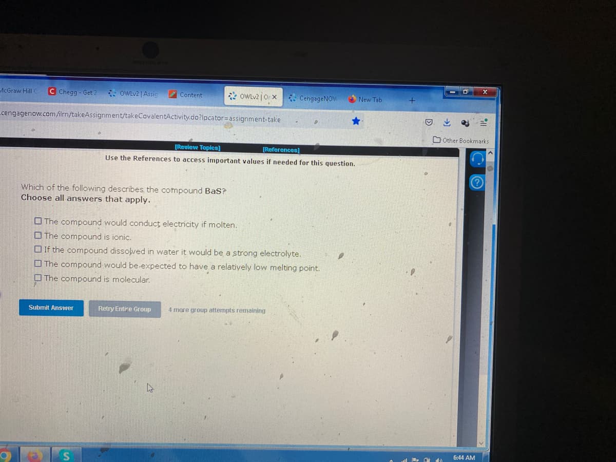 McGraw Hill C C Chegg- Get 2
OWLv2 | Assic
cengagenow.com/ilrn/takeAssignment/takeCovalentActivity.do?locator= assignment-take
Submit Answer
(3
Which of the following describes the compound BaS?
Choose all answers that apply.
Content
S
OWLv2 | Orx
Retry Entire Group
[Review Topics]
[References]
Use the References to access important values if needed for this question.
The compound would conduct electricity if molten.
The compound is ionic.
If the compound dissolved in water it would be a strong electrolyte.
The compound would be expected to have a relatively low melting point.
The compound is molecular.
CengageNOV
D
4 more group attempts remaining
New Tab
Ⓒ
↓
IP.
Other Bookmarks
6:44 AM