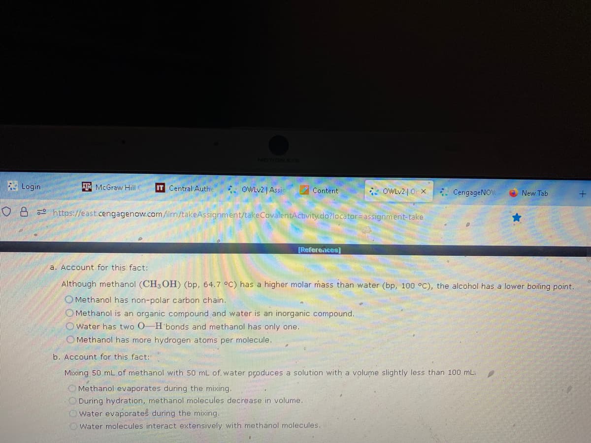 Login
ATMcGraw Hill
IT Central Authe
OWLv2 | Assic
Content
OWLv2 | Orx
O8 https://east.cengagenow.com/ilmn/takeAssignment/takeCovalentActivity.do?locator=assignment-take
[References]
CengageNOW
★
b. Account for this fact:
Mixing 50 mL of methanol with 50 mL of water produces a solution with a volume slightly less than 100 mL.
Methanol evaporates during the mixing.
During hydration, methanol molecules decrease in volume.
Owater evaporates during the mixing.
Water molecules interact extensively with methanol molecules.
New Tab
a. Account for this fact:
Although methanol (CH3OH) (bp, 64.7 °C) has a higher molar mass than water (bp, 100 °C), the alcohol has a lower boiling point.
O Methanol has non-polar carbon chain.
Methanol is an organic compound and water is an inorganic compound.
O Water has two O-H bonds and methanol has only one.
Methanol has more hydrogen atoms per molecule.
+