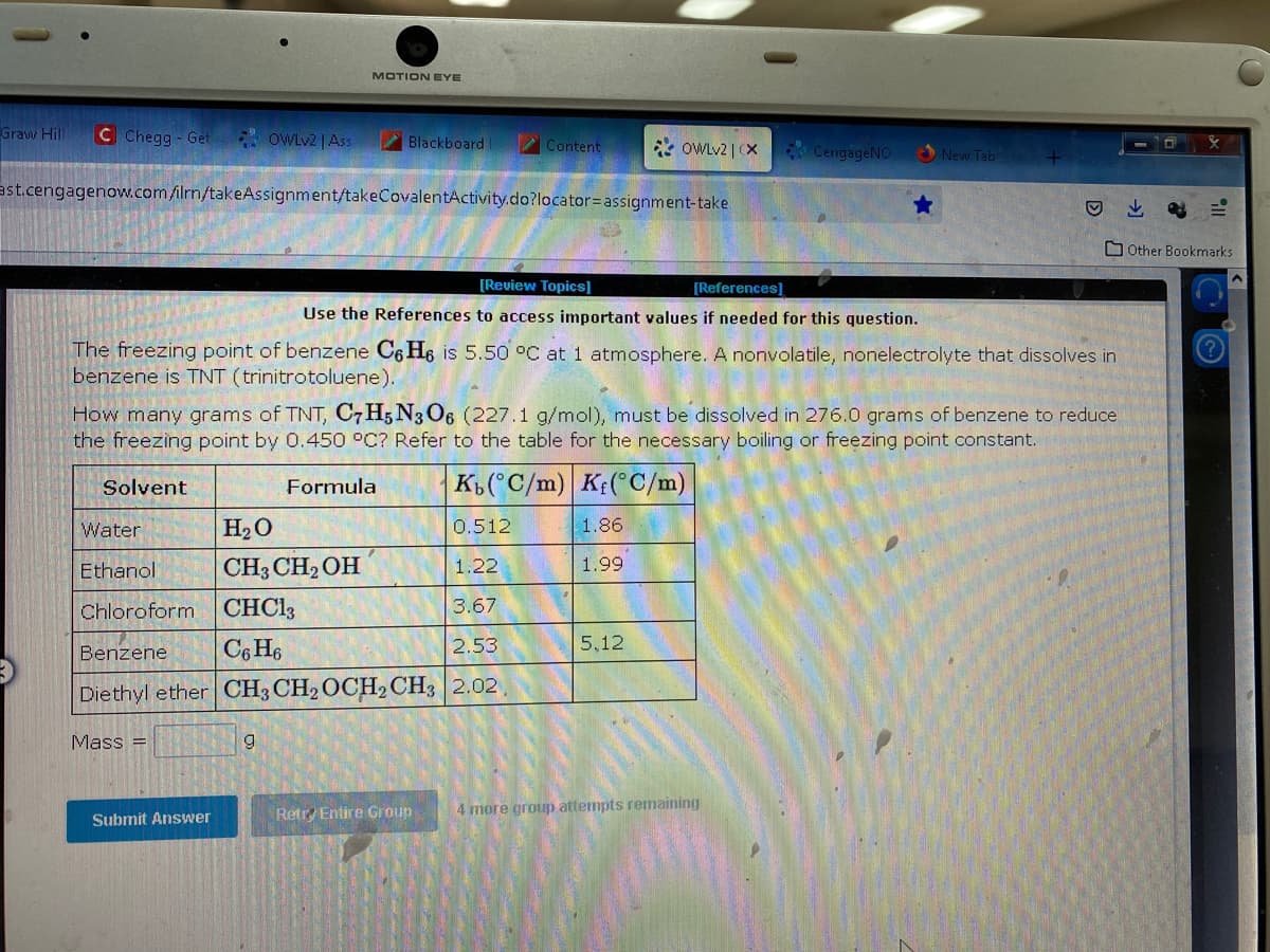 Graw Hill C Chegg-Get
OWLv2 | Ass
MOTION EYE
Mass =
Blackboard
ast.cengagenow.com/ilrn/takeAssignment/takeCovalentActivity.do?locator= assignment-take
Submit Answer
Water
H₂O
0.512
Ethanol
CH3 CH₂OH
1.22
Chloroform
CHC13
3.67
Benzene
C6H6
2.53
Diethyl ether CH3 CH₂ OCH₂ CH3 2.02.
9
Content
[Review Topics]
[References]
Use the References to access important values if needed for this question.
The freezing point of benzene C6 He is 5.50 °C at 1 atmosphere. A nonvolatile, nonelectrolyte that dissolves in
benzene is TNT (trinitrotoluene).
How many grams of TNT, C7H5N306 (227.1 g/mol), must be dissolved in 276.0 grams of benzene to reduce
the freezing point by 0.450 °C? Refer to the table for the necessary boiling or freezing point constant.
Solvent
Formula
Kb(°C/m) Kf(°C/m)
Retry Entire Group
OWLv2 | (X
1.86
1.99
5,12
CengageNO
New Tab
4 more group attempts remaining
Other Bookmarks
O