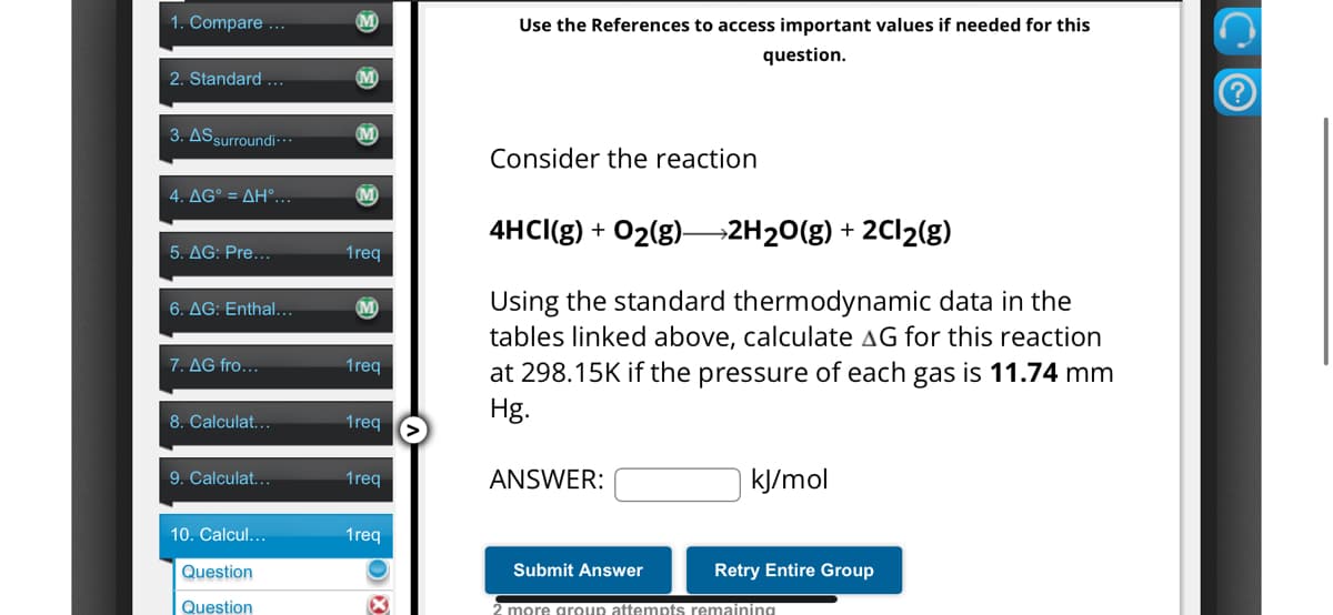 1. Compare ...
M
2. Standard ...
3. AS surroundi...
4. AG° = AH°...
5. AG: Pre...
1req
6. AG: Enthal...
M
7. AG fro...
1req
8. Calculat...
1req
9. Calculat...
1req
10. Calcul...
1req
Question
Question
Use the References to access important values if needed for this
question.
Consider the reaction
4HCl(g) + O2(g) 2H2O(g) + 2Cl2(g)
Using the standard thermodynamic data in the
tables linked above, calculate AG for this reaction
at 298.15K if the pressure of each gas is 11.74 mm
Hg.
ANSWER:
kJ/mol
Submit Answer
Retry Entire Group
2 more group attempts remaining