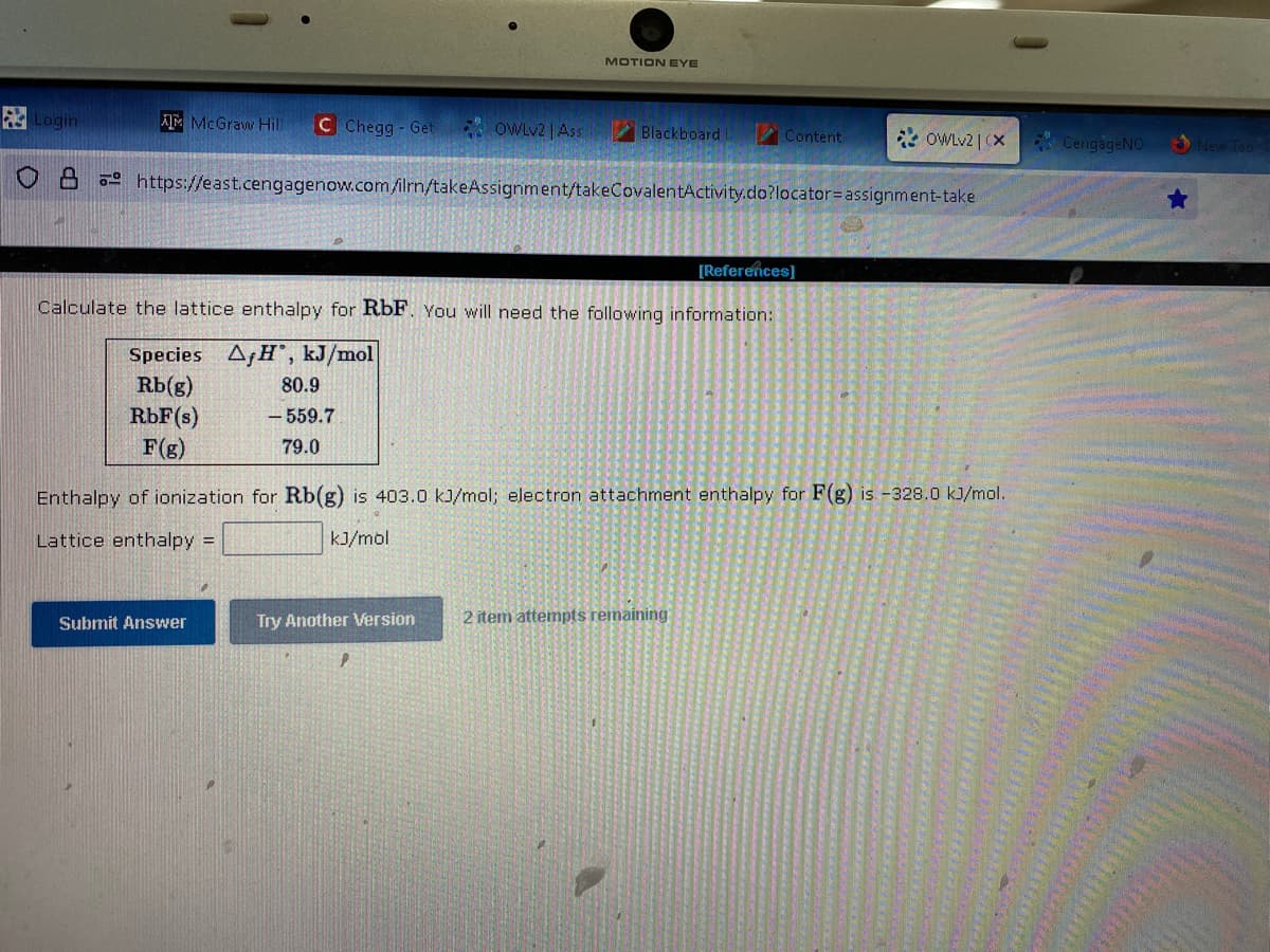 Login
AIM McGraw Hill C Chegg - Get
OWLv2 | Ass
80.9
-559.7
79.0
Submit Answer
MOTION EYE
Blackboard
https://east.cengagenow.com/ilrn/takeAssignment/takeCovalentActivity.do?locator=assignment-take
[References]
Calculate the lattice enthalpy for RbF. You will need the following information:
Species AfH', kJ/mol
Rb(g)
RbF(s)
F(g)
Try Another Version
Content
Enthalpy of ionization for Rb(g) is 403.0 kJ/mol; electron attachment enthalpy for F(g) is -328.0 kJ/mol.
Lattice enthalpy =
kJ/mol
OWLv2 | CX
2 item attempts remaining:
CengageNO
New Tab