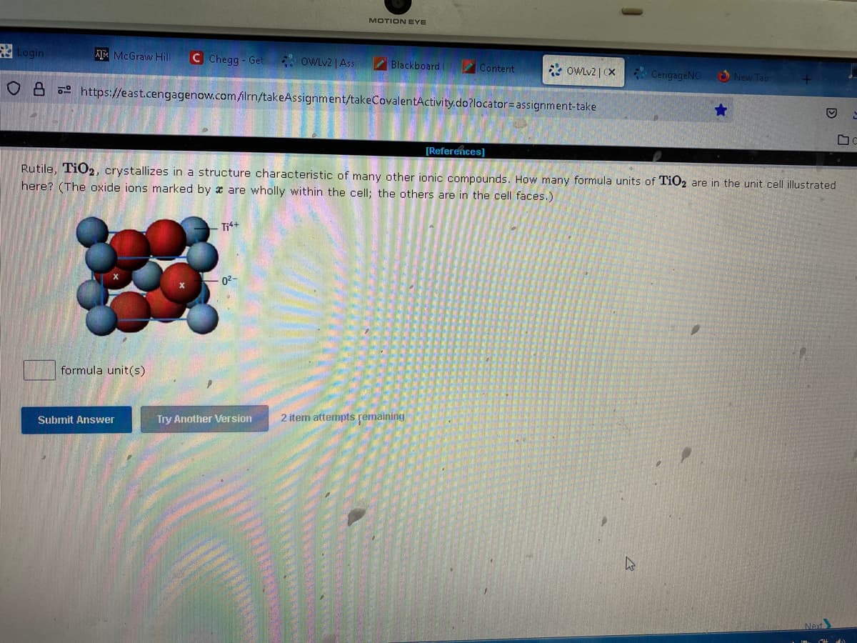 Login
AMMcGraw Hill C Chegg-Get OWLv2 | Ass
formula unit(s)
Submit Answer
OB https://east.cengagenow.com/filrn/takeAssignment/takeCovalentActivity.do?locator assignment-take
Ti4+
MOTION EYE
0²-
Blackboard (
Try Another Version
Content
Rutile, TiO2, crystallizes in a structure characteristic of many other ionic compounds. How many formula units of TiO2 are in the unit cell illustrated
here? (The oxide ions marked by a are wholly within the cell; the others are in the cell faces.)
2 item attempts remaining
OWLv2 | CX CengageNO
[References]
★
New Tab
D
Next
C