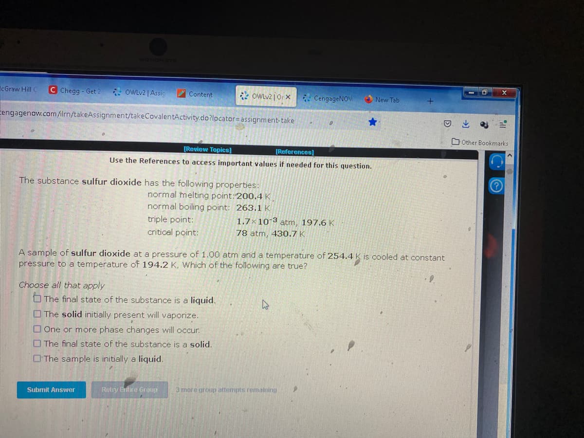 IcGraw Hill C C Chegg- Get 2
OWLv2 | Assig
Cengagenow.com/ilrn/takeAssignment/takeCovalentActivity.do?locator= assignment-take
Choose all that apply
Content
The substance sulfur dioxide has the following properties:
normal melting point: 200.4 K
normal boiling point: 263.1 K
triple point:
critical point:
Submit Answer
OWLv2jOrx CengageNOW
[Review Topics]
[References]
Use the References to access important values if needed for this question.
The final state of the substance is a liquid.
The solid initially present will vaporize.
One or more phase changes will occur.
The final state of the substance is a solid.
The sample is initially a liquid.
Retry Entire Group
e
A sample of sulfur dioxide at a pressure of 1.00 atm and a temperature of 254.4 is cooled at constant
pressure to a temperature of 194.2 K, Which of the following are true?
1.7x10-3 atm, 197.6 K
78 atm, 430.7 K
3 more group attempts remaining
New Tab
D
D
X
ill
Other Bookmarks
CO
<