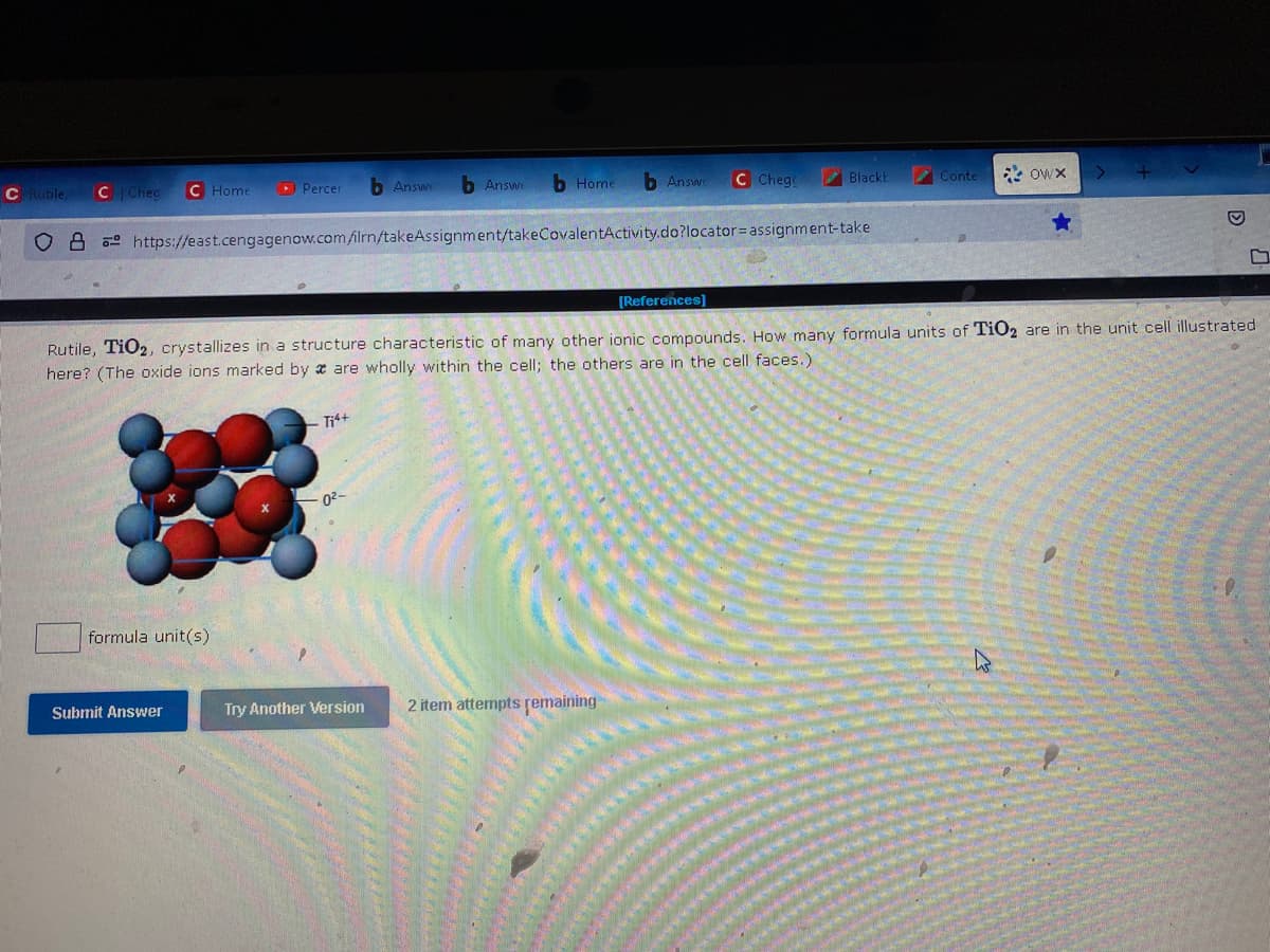 C Rutile, C Chec
08
Home
formula unit(s)
Percer
Submit Answer
Ti4+
b Answe
https://east.cengagenow.com/ilrn/takeAssignment/takeCovalentActivity.do?locator assignment-take
-0²-
b Answe
Try Another Version
b Home b Answe
C Chego
[References]
2 item attempts remaining
Black
Rutile, TiO2, crystallizes in a structure characteristic of many other ionic compounds. How many formula units of TiO2 are in the unit cell illustrated
here? (The oxide ions marked by a are wholly within the cell; the others are in the cell faces.)
Conte
Owx
>
C
D